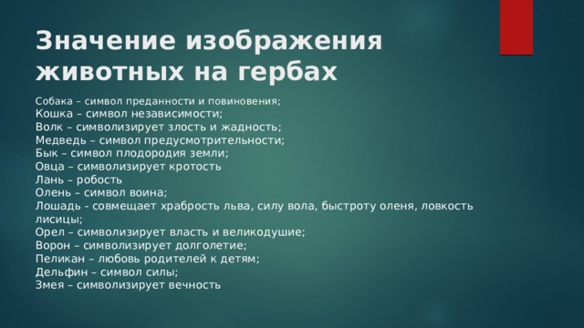 Значение изображения животных на гербах Собака – символ преданности и повиновения;  Кошка – символ независимости;  Волк – символизирует злость и жадность;  Медведь – символ предусмотрительности;  Бык – символ плодородия земли;  Овца – символизирует кротость  Лань – робость  Олень – символ воина;  Лошадь - совмещает храбрость льва, силу вола, быстроту оленя, ловкость лисицы;  Орел – символизирует власть и великодушие;  Ворон – символизирует долголетие;  Пеликан – любовь родителей к детям;  Дельфин – символ силы;  Змея – символизирует вечность 