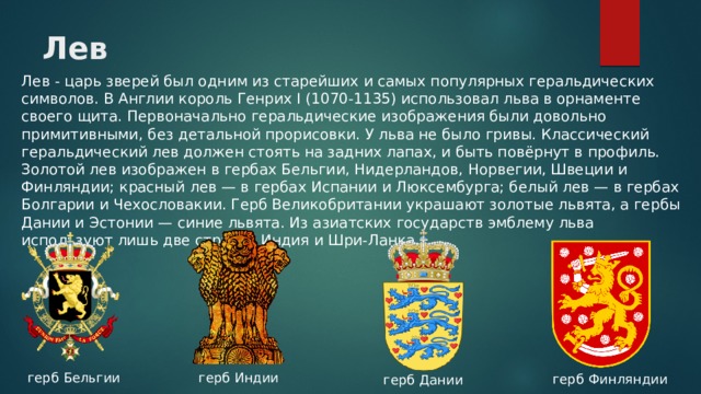 Лев Лев - царь зверей был одним из старейших и самых популярных геральдических символов. В Англии король Генрих I (1070-1135) использовал льва в орнаменте своего щита. Первоначально геральдические изображения были довольно примитивными, без детальной прорисовки. У льва не было гривы. Классический геральдический лев должен стоять на задних лапах, и быть повёрнут в профиль. Золотой лев изображен в гербах Бельгии, Нидерландов, Норвегии, Швеции и Финляндии; красный лев — в гербах Испании и Люксембурга; белый лев — в гербах Болгарии и Чехословакии. Герб Великобритании украшают золотые львята, а гербы Дании и Эстонии — синие львята. Из азиатских государств эмблему льва используют лишь две страны: Индия и Шри-Ланка. герб Бельгии герб Индии герб Финляндии герб Дании 