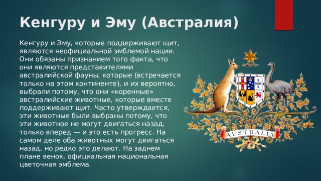 Кенгуру и Эму (Австралия) Кенгуру и Эму, которые поддерживают щит, являются неофициальной эмблемой нации. Они обязаны признанием того факта, что они являются представителями австралийской фауны, которые (встречается только на этом континенте), и их вероятно, выбрали потому, что они «коренные» австралийские животные, которые вместе поддерживают щит. Часто утверждается, эти животные были выбраны потому, что эти животное не могут двигаться назад, только вперед — и это есть прогресс. На самом деле оба животных могут двигаться назад, но редко это делают. На заднем плане венок, официальная национальная цветочная эмблема. 