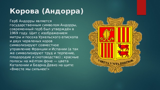 Корова (Андорра) Герб Андорры является государственным символом Андорры, современный герб был утверждён в 1969 году. Щит с изображением митры и посоха Урхельского епископа и двух червленых коров символизируют совместное управление Франции и Испании (а так же символизируют труд и терпение, плодородие и скотоводство) ; красные полосы на жёлтом фоне — цвета Каталонии и Беарна.Девиз на щите: «Вместе мы сильнее!» 