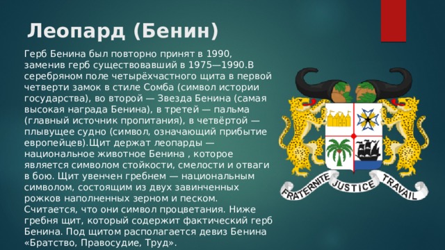 Леопард (Бенин) Герб Бенина был повторно принят в 1990, заменив герб существовавший в 1975—1990.В серебряном поле четырёхчастного щита в первой четверти замок в стиле Сомба (символ истории государства), во второй — Звезда Бенина (самая высокая награда Бенина), в третей — пальма (главный источник пропитания), в четвёртой — плывущее судно (символ, означающий прибытие европейцев).Щит держат леопарды — национальное животное Бенина , которое является символом стойкости, смелости и отваги в бою. Щит увенчен гребнем — национальным символом, состоящим из двух завинченных рожков наполненных зерном и песком. Считается, что они символ процветания. Ниже гребня щит, который содержит фактический герб Бенина. Под щитом располагается девиз Бенина «Братство, Правосудие, Труд». 