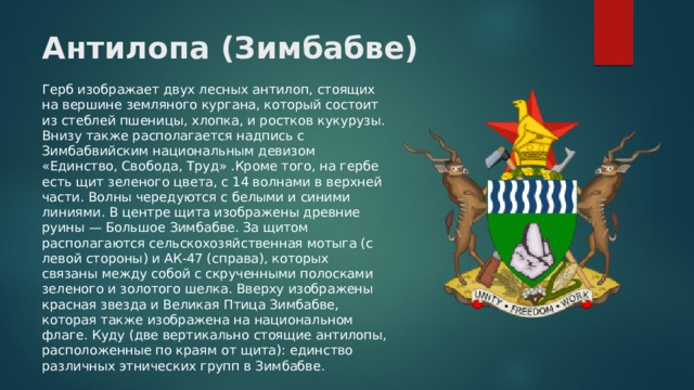 Антилопа (Зимбабве) Герб изображает двух лесных антилоп, стоящих на вершине земляного кургана, который состоит из стеблей пшеницы, хлопка, и ростков кукурузы. Внизу также располагается надпись с Зимбабвийским национальным девизом «Единство, Свобода, Труд» .Кроме того, на гербе есть щит зеленого цвета, с 14 волнами в верхней части. Волны чередуются с белыми и синими линиями. В центре щита изображены древние руины — Большое Зимбабве. За щитом располагаются сельскохозяйственная мотыга (с левой стороны) и АК-47 (справа), которых связаны между собой с скрученными полосками зеленого и золотого шелка. Вверху изображены красная звезда и Великая Птица Зимбабве, которая также изображена на национальном флаге. Куду (две вертикально стоящие антилопы, расположенные по краям от щита): единство различных этнических групп в Зимбабве. 