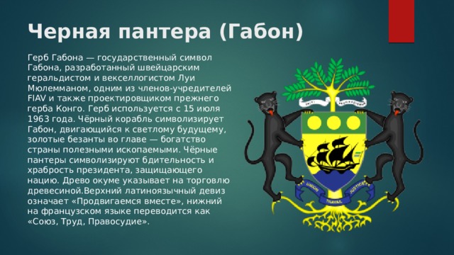 Черная пантера (Габон) Герб Габона — государственный символ Габона, разработанный швейцарским геральдистом и векселлогистом Луи Мюлемманом, одним из членов-учредителей FIAV и также проектировщиком прежнего герба Конго. Герб используется с 15 июля 1963 года. Чёрный корабль символизирует Габон, двигающийся к светлому будущему, золотые безанты во главе — богатство страны полезными ископаемыми. Чёрные пантеры символизируют бдительность и храбрость президента, защищающего нацию. Древо окуме указывает на торговлю древесиной.Верхний латиноязычный девиз означает «Продвигаемся вместе», нижний на французском языке переводится как «Союз, Труд, Правосудие». 