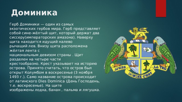 Доминика Герб Доминики — один из самых экзотических гербов мира. Герб представляет собой сине-жёлтый щит, который держат два сиссеру(императорских амазона). Наверху щита находится идущий налево рычащий лев. Внизу щита расположена  жёлтая лента с национальным девизом страны . Щит разделен на четыре части крестообразно. Крест указывает на историю острова. Принято считать, что остров был открыт Колумбом в воскресенье (3 ноября 1493 г.). Само название острова происходит от латинского Dies Dominica (День Господень, т.е. воскресенье). На щите изображены лодка, банан , пальма и лягушка. 