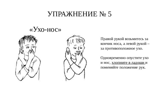 УПРАЖНЕНИЕ № 5 «Ухо-нос» Правой рукой возьмитесь за кончик носа, а левой рукой – за противоположное ухо. Одновременно опустите ухо и нос, хлопните в ладоши и поменяйте положение рук. 