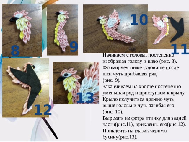 10 9 11 8 Начинаем с головы, постепенно изображая голову и шею (рис. 8). Формируем ниже туловище после шеи чуть прибавляя ряд (рис. 9). Заканчиваем на хвосте постепенно уменьшая ряд и приступаем к крылу. Крыло получиться должно чуть выше головы и чуть загибая его (рис. 10). Вырезать из фетра птичку для задней части(рис.11), приклеить его(рис.12). Приклеить на глазик черную бусину(рис.13). 13 12 