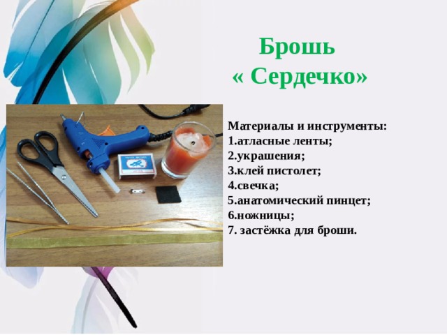 Брошь « Сердечко» Материалы и инструменты: 1.атласные ленты; 2.украшения; 3.клей пистолет; 4.свечка; 5.анатомический пинцет; 6.ножницы; 7. застёжка для броши. 