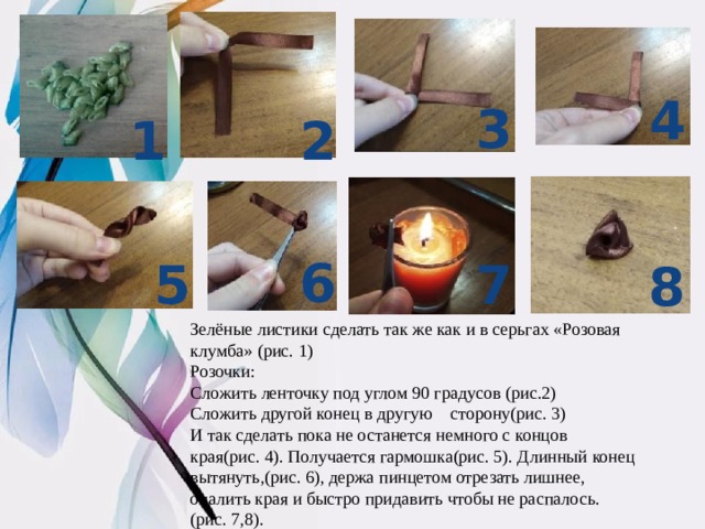 4 3 2 1 6 5 7 8 Зелёные листики сделать так же как и в серьгах «Розовая клумба» (рис. 1) Розочки: Сложить ленточку под углом 90 градусов (рис.2) Сложить другой конец в другую сторону(рис. 3) И так сделать пока не останется немного с концов края(рис. 4). Получается гармошка(рис. 5). Длинный конец вытянуть,(рис. 6), держа пинцетом отрезать лишнее, опалить края и быстро придавить чтобы не распалось. (рис. 7,8). 