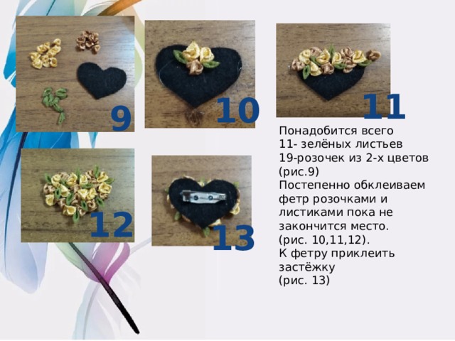 11 10 9 Понадобится всего 11- зелёных листьев 19-розочек из 2-х цветов (рис.9) Постепенно обклеиваем фетр розочками и листиками пока не закончится место. (рис. 10,11,12). К фетру приклеить застёжку (рис. 13) 12 13  