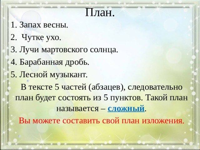 План. 1. Запах весны. 2. Чутке ухо. 3. Лучи мартовского солнца. 4. Барабанная дробь. 5. Лесной музыкант. В тексте 5 частей (абзацев), следовательно план будет состоять из 5 пунктов. Такой план называется – сложный . Вы можете составить свой план изложения. 
