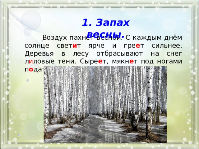 1. Запах весны.  Воздух пахнет весной. С каждым днём солнце свет и т ярче и гре е т сильнее. Деревья в лесу отбрасывают на снег л и ловые тени. Сыре е т, мякн е т под ногами п о датл и вый снег. 