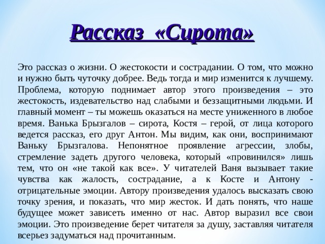 Рассказ «Сирота» Это рассказ о жизни. О жестокости и сострадании. О том, что можно и нужно быть чуточку добрее. Ведь тогда и мир изменится к лучшему. Проблема, которую поднимает автор этого произведения – это жестокость, издевательство над слабыми и беззащитными людьми. И главный момент – ты можешь оказаться на месте униженного в любое время. Ванька Брызгалов – сирота, Костя – герой, от лица которого ведется рассказ, его друг Антон. Мы видим, как они, воспринимают Ваньку Брызгалова. Непонятное проявление агрессии, злобы, стремление задеть другого человека, который «провинился» лишь тем, что он «не такой как все». У читателей Ваня вызывает такие чувства как жалость, сострадание, а к Косте и Антону - отрицательные эмоции. Автору произведения удалось высказать свою точку зрения, и показать, что мир жесток. И дать понять, что наше будущее может зависеть именно от нас. Автор выразил все свои эмоции. Это произведение берет читателя за душу, заставляя читателя всерьез задуматься над прочитанным. 