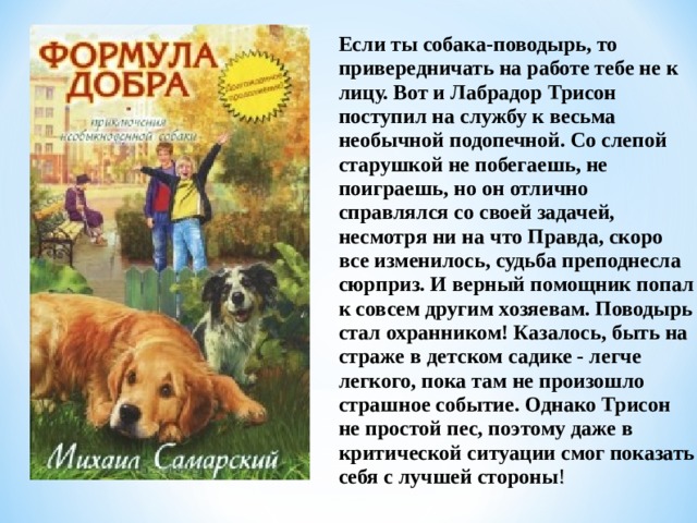Если ты собака-поводырь, то привередничать на работе тебе не к лицу. Вот и Лабрадор Трисон поступил на службу к весьма необычной подопечной. Со слепой старушкой не побегаешь, не поиграешь, но он отлично справлялся со своей задачей, несмотря ни на что Правда, скоро все изменилось, судьба преподнесла сюрприз. И верный помощник попал к совсем другим хозяевам. Поводырь стал охранником! Казалось, быть на страже в детском садике - легче легкого, пока там не произошло страшное событие. Однако Трисон не простой пес, поэтому даже в критической ситуации смог показать себя с лучшей стороны ! 