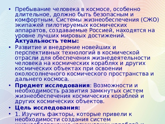 Пребывание человека в космосе, особенно длительное,  должно быть безопасным и комфортным. Системы жизнеобеспечения (СЖО) экипа­жей пилотируемых космических аппаратов, создаваемые Россией, нахо­дятся на уровне лучших мировых достижений. Актуальность темы: Развитие и внедрение новейших и перспективных технологий в космической отрасли для обеспечения жизнедеятельности человека на космических кораблях и других космических объектах при освоении околосолнечного космического пространства и дальнего космоса. Предмет исследования : Возможности и необходимость развития замкнутых систем жизнеобеспечения космических кораблей и других космических объектов. Цель исследования: 1. Изучить факторы, которые привели к необходимости создания систем жизнеобеспечения космических кораблей и других космических объектов; 2. Исследовать процесс создания систем жизнеобеспечения  