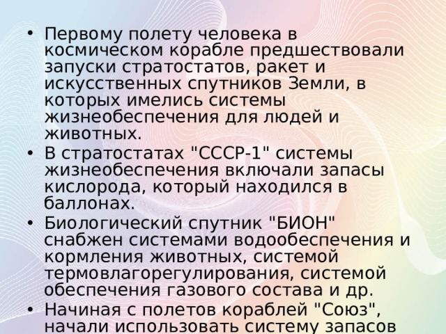 Первому полету человека в космическом корабле предшествовали запуски стратостатов, ракет и искусственных спутников Земли, в которых имелись системы жизнеобеспечения для людей и животных. В стратостатах 