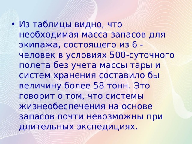 Из таблицы видно, что необходимая масса запасов для экипажа, состоящего из 6 - человек в условиях 500-суточного полета без учета массы тары и систем хранения составило бы величину более 58 тонн. Это говорит о том, что системы жизнеобеспечения на основе запасов почти невозможны при длительных экспедициях. 