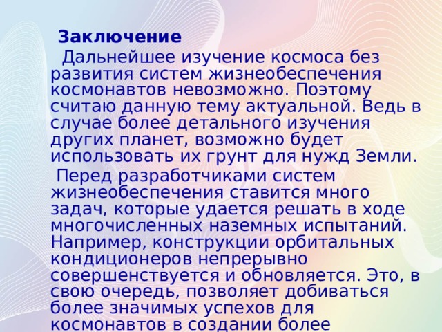  Заключение  Дальнейшее изучение космоса без развития систем жизнеобеспечения космонавтов невозможно. Поэтому считаю данную тему актуальной. Ведь в случае более детального изучения других планет, возможно будет использовать их грунт для нужд Земли.  Перед разработчиками систем жизнеобеспечения ставится много задач, которые удается решать в ходе многочисленных наземных испытаний. Например, конструкции орбитальных кондиционеров непрерывно совершенствуется и обновляется. Это, в свою очередь, позволяет добиваться более значимых успехов для космонавтов в создании более комфортных условий пребывания на орбите. 