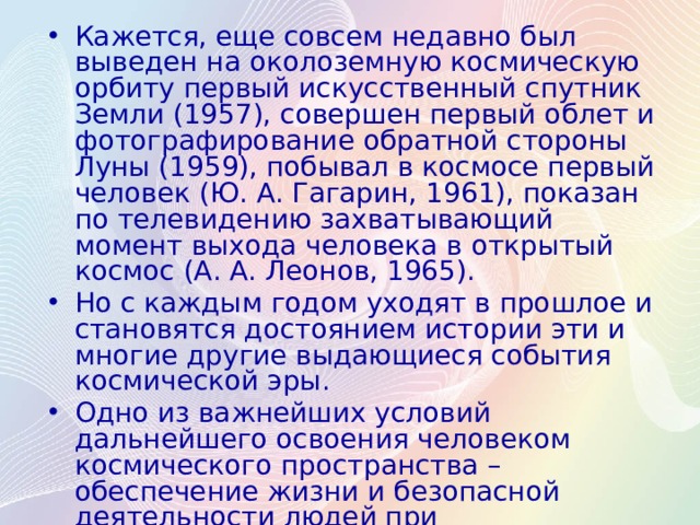 Кажется, еще совсем недавно был выведен на околоземную космическую орбиту первый искусственный спутник Земли (1957), совершен первый облет и фотографирование обратной стороны Луны (1959), побывал в космосе первый человек (Ю. А. Гагарин, 1961), показан по телевидению захватывающий момент выхода человека в открытый космос (А. А. Леонов, 1965). Но с каждым годом уходят в прошлое и становятся достоянием истории эти и многие другие выдающиеся события космической эры. Одно из важнейших условий дальнейшего освоения человеком космического пространства – обеспечение жизни и безопасной деятельности людей при продолжительном их пребывании и работе на удаленных от Земли космических станциях, космических кораблях, планетных и лунных базах. 