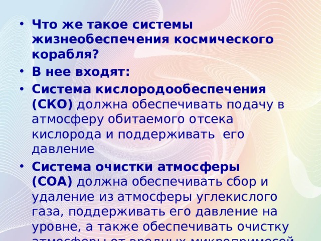 Что же такое системы жизнеобеспечения космического корабля? В нее входят: Система кислородообеспечения (СКО)  должна обеспечивать подачу в атмосферу обитаемого отсека кислорода и поддерживать его давление Система очистки атмосферы (СОА)  должна обеспечивать сбор и удаление из атмосферы углекислого газа, поддерживать его давление на уровне, а также обеспечивать очистку атмосферы от вредных микропримесей, выделяемых человеком и оборудованием. 