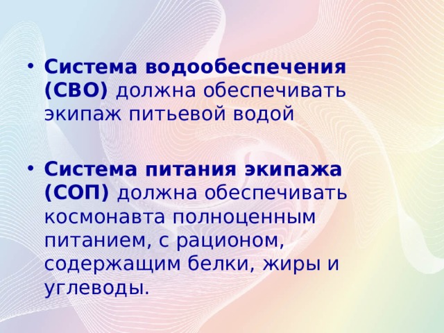 Система водообеспечения (СВО)  должна обеспечивать экипаж питьевой водой  Система питания экипажа (СОП)  должна обеспечивать космонавта полноценным питанием, с рационом, содержащим белки, жиры и углеводы. 