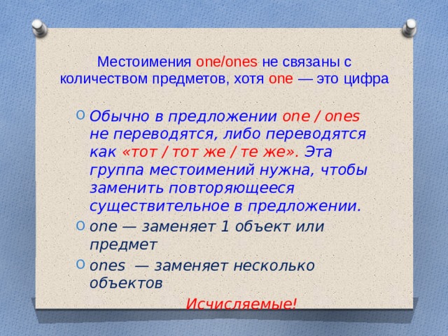 Местоимения one/ones не связаны с количеством предметов, хотя one — это цифра Обычно в предложении one / ones не переводятся, либо переводятся как «тот / тот же / те же». Эта группа местоимений нужна, чтобы заменить повторяющееся существительное в предложении. one — заменяет 1 объект или предмет ones — заменяет несколько объектов  Исчисляемые! 