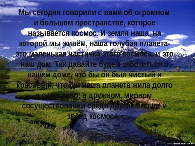  Мы сегодня говорили с вами об огромном и большом пространстве, которое называется космос. И земля наша, на которой мы живём, наша голубая планета- это маленькая частичка этого космоса, и это наш дом. Так давайте будем заботиться о нашем доме, что бы он был чистый и красивый, что бы наша планета жила долго и счастливо, в дружном, мирном сосуществовании среди других планет и звёзд космоса. 