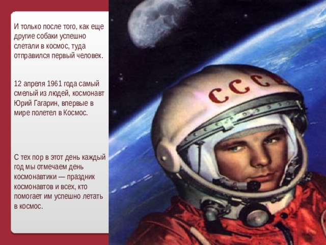 И только после того, как еще другие собаки успешно слетали в космос, туда отправился первый человек. 12 апреля 1961 года самый смелый из людей, космонавт Юрий Гагарин, впервые в мире полетел в Космос. С тех пор в этот день каждый год мы отмечаем день космонавтики — праздник космонавтов и всех, кто помогает им успешно летать в космос. 