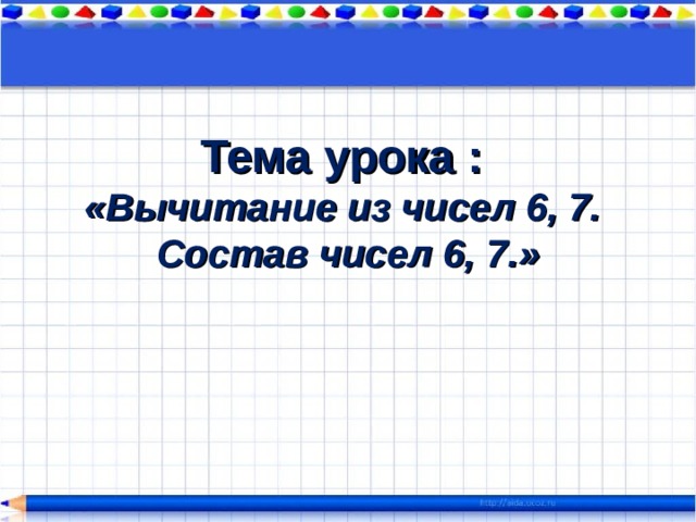 Тема урока :   «Вычитание из чисел 6, 7.  Состав чисел 6, 7.» 