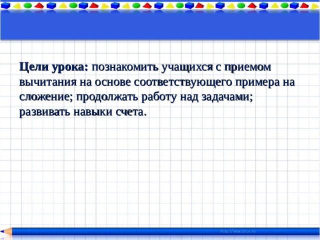 Цели урока:  познакомить учащихся с приемом вычитания на основе соответствующего примера на сложение; продолжать работу над задачами; развивать навыки счета. 
