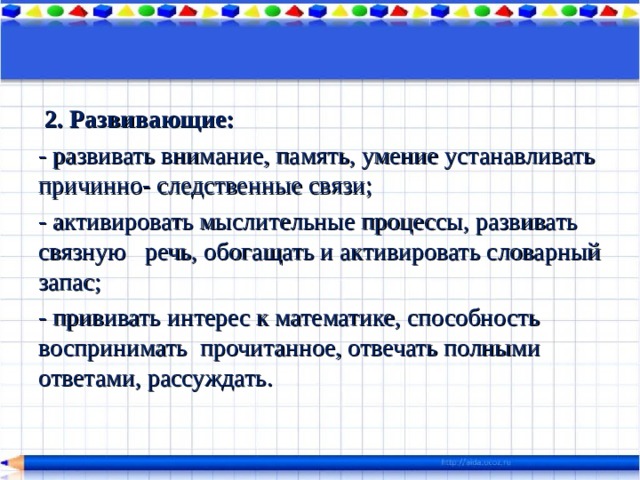   2. Развивающие: - развивать внимание, память, умение устанавливать причинно- следственные связи; - активировать мыслительные процессы, развивать связную   речь, обогащать и активировать словарный запас; - прививать интерес к математике, способность воспринимать  прочитанное, отвечать полными ответами, рассуждать. 