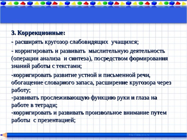 3. Коррекционные: - расширять кругозор слабовидящих учащихся; - корригировать и развивать мыслительную деятельность (операции анализа и синтеза), посредством формирования знаний работы с текстами; -корригировать развитие устной и письменной речи, обогащение словарного запаса, расширение кругозора через работу;  -развивать прослеживающую функцию руки и глаза на работе в тетради;  -корригировать и развивать произвольное внимание путем работы с презентацией; 