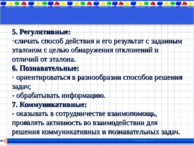 5. Регулятивные:  сличать способ действия и его результат с заданным эталоном с целью обнаружения отклонений и отличий от эталона. 6. Познавательные:    ориентироваться в разнообразии способов решения задач;  - обрабатывать информацию. 7. Коммуникативные: - оказывать в сотрудничестве взаимопомощь, проявлять активность во взаимодействии для решения коммуникативных и познавательных задач. 