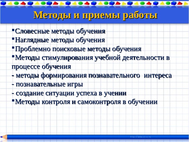 Методы и приемы работы  Словесные методы обучения Наглядные методы обучения Проблемно поисковые методы обучения Методы стимулирования учебной деятельности в процессе обучения - методы формирования познавательного  интереса - познавательные игры - создание ситуации успеха в учении Методы контроля и самоконтроля в обучении 