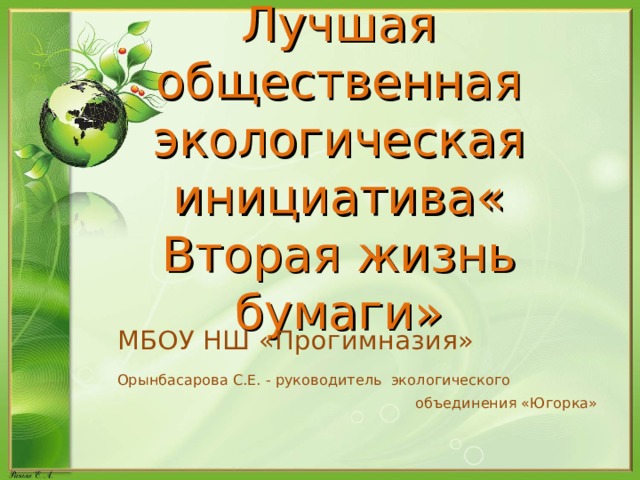 Лучшая общественная экологическая инициатива« Вторая жизнь бумаги» МБОУ НШ «Прогимназия» Орынбасарова С.Е. - руководитель  экологического  объединения «Югорка» 