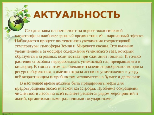 АКТУАЛЬНОСТЬ  Сегодня наша планета стоит на пороге экологической катастрофы и наиболее грозный предвестник её – парниковый эффект. Наблюдается процесс постепенного увеличения среднегодовой температуры атмосферы Земли и Мирового океана. Это вызвано увеличением в атмосфере содержания углекислого газа, который образуется в огромных количествах при сжигании топлива. И только растения способны перерабатывать углекислый газ, превращая его в кислород. В связи с этим все большее значение приобретают вопросы ресурсосбережения, а именно охрана лесов от уничтожения в угоду всё возрастающим потребностям человечества в бумаге и древесине.  В настоящее время должны быть предприняты меры для предотвращения экологической катастрофы. Проблема сокращения численности лесов на всей планете решается рядом мероприятий и акций, организованными различными государствами. 