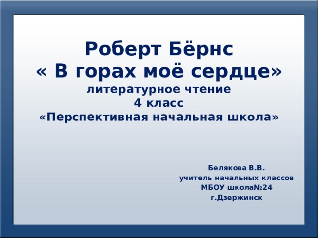 Роберт Бёрнс  « В горах моё сердце»  литературное чтение  4 класс  «Перспективная начальная школа» Белякова В.В. учитель начальных классов МБОУ школа№24 г.Дзержинск 