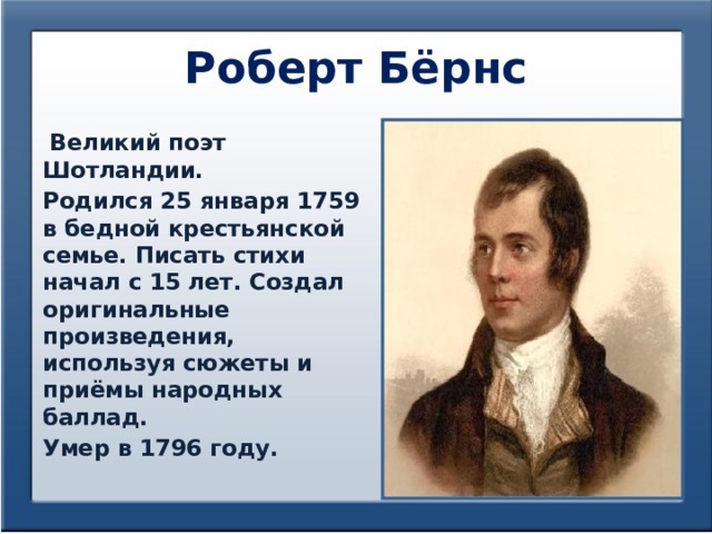 Роберт Бёрнс  Великий поэт Шотландии. Родился 25 января 1759 в бедной крестьянской семье. Писать стихи начал с 15 лет. Создал оригинальные произведения, используя сюжеты и приёмы народных баллад. Умер в 1796 году. 
