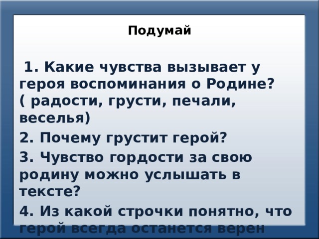 Подумай  1. Какие чувства вызывает у героя воспоминания о Родине? ( радости, грусти, печали, веселья) 2. Почему грустит герой? 3. Чувство гордости за свою родину можно услышать в тексте? 4. Из какой строчки понятно, что герой всегда останется верен своей родине? 