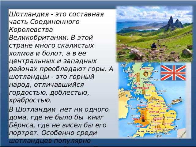 Шотландия - это составная часть Соединенного Королевства Великобритании. В этой стране много скалистых холмов и болот, а в ее центральных и западных районах преобладают горы. А шотландцы - это горный народ, отличавшийся гордостью, доблестью, храбростью. В Шотландии нет ни одного дома, где не было бы книг Бёрнса, где не висел бы его портрет. Особенно среди шотландцев популярно стихотворение Бернса «В горах мое сердце», которое полно любви к Шотландии — родине поэта 