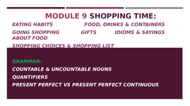 Module 9 Shopping time: Eating habits Food, drinks & containers Going shopping Gifts Idioms & sayings about food Shopping choices & shopping list  GRAMMAR: Countable & uncountable nouns Quantifiers Present perfect vs present perfect continuous 