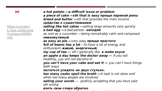 a hot potato —a difficult issue or problem 9d a piece of cake —sth that is easy проще пареной репы bread and butter — sth that provides the main income средства к существованию selling like hot cakes — selling large amounts very quickly a bad egg — a bad person  негодяй as cool as a cucumber —being remarkably calm and composed невозмутимый as easy as pie — very easy проще простого  full of beans has a lot - to have a lot of energy and enthusiasm живой, энергичный; my cup of tea — sth I generally like в моём вкусе an apple a day keeps the doctor away — If you eat healthily, you will not become ill you can’t have your cake and eat it — you can’t have things both ways пытаться усидеть на двух стульях. too many cooks spoil the broth — A task is not done well when too many people are involved eating your words — publicly accepting that you have said sth wrong взять свои слова обратно crying over spilt milk — there is no point in being upset about an unfortunate incident that cannot be reversed https://uchebnik.mos.ru/document-player/40995142 