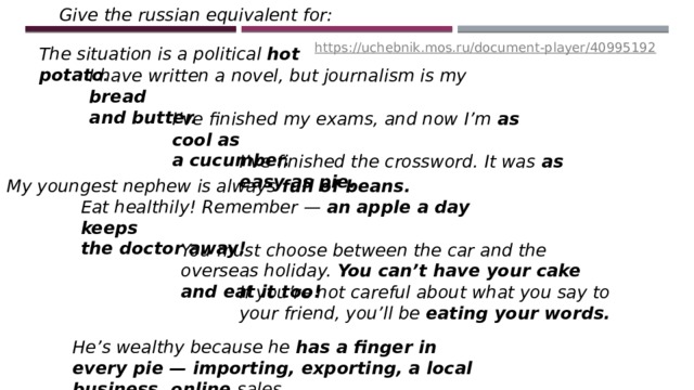 Give the russian equivalent for: https://uchebnik.mos.ru/document-player/40995192 The situation is a political hot potato . I have written a novel, but journalism is my bread and butter. I’ve finished my exams, and now I’m as cool as a cucumber. I’ve finished the crossword. It was as easy as pie. My youngest nephew is always full of beans . Eat healthily! Remember — an apple a day keeps the doctor away! You must choose between the car and the overseas holiday. You can’t have your cake and eat it too! If you’re not careful about what you say to your friend, you’ll be eating your words. He’s wealthy because he has a finger in every pie — importing, exporting, a local business, online sales … 