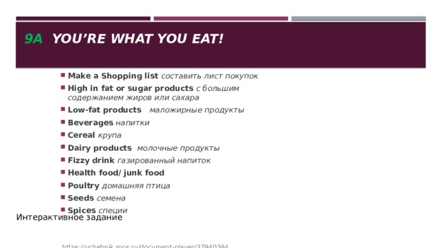 9a You’re what you eat! Make a Shopping list составить лист покупок High in fat or sugar products с большим содержанием жиров или сахара Low-fat products   маложирные продукты Beverages напитки Cereal крупа Dairy products молочные продукты Fizzy drink газированный напиток Health food/ junk food Poultry домашняя птица Seeds семена Spices специи   https://uchebnik.mos.ru/document-player/37940384 Интерактивное задание 