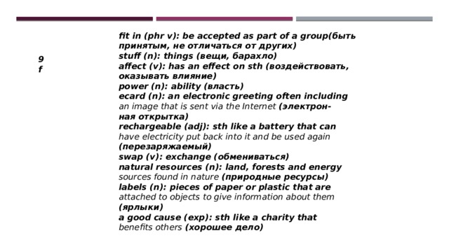 fit in (phr v): be accepted as part of a group(быть принятым, не отличаться от других) stuff (n): things (вещи, барахло) affect (v): has an effect on sth (воздействовать, оказывать влияние) power (n): ability (власть) ecard (n): an electronic greeting often including an image that is sent via the Internet (электрон- ная открытка) rechargeable (adj): sth like a battery that can have electricity put back into it and be used again (перезаряжаемый) swap (v): exchange (обмениваться) natural resources (n): land, forests and energy sources found in nature (природные ресурсы) labels (n): pieces of paper or plastic that are attached to objects to give information about them (ярлыки) a good cause (exp): sth like a charity that benefits others (хорошее дело) 9f 