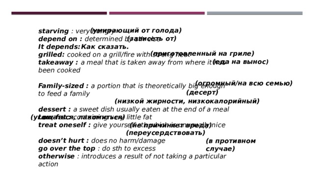 (умирающий от голода) starving : very hungry depend on : determined by sth else It depends: grilled: cooked on a grill/fire with strong heat takeaway : a meal that is taken away from where it has been cooked  Family-sized : a portion that is theoretically  big enough to feed a family  dessert : a sweet dish usually eaten at the end of a meal Low-fat : containing very little fat treat oneself : give yourself sth which is unusually nice  doesn’t hurt : does no harm/damage go over the top : do sth to excess otherwise : introduces a result of not taking a particular action (зависеть от) Как сказать. (приготовленный на гриле) (еда на вынос ) (огромный/на всю семью) (десерт) (низкой жирности, низкокалорийный)  (угощаться, лакомиться) (не причиняет вреда) (переусердствовать) (в противном случае) 
