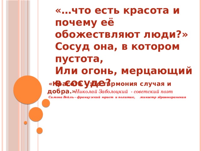 «…что есть красота и почему её обожествляют люди?» Сосуд она, в котором пустота, Или огонь, мерцающий в сосуде?   Николай Заболоцкий - советский поэт  «Красота – это гармония  случая и добра.»                 Симона Вейль – французский    юрист и политик,     министр здравоохранения 