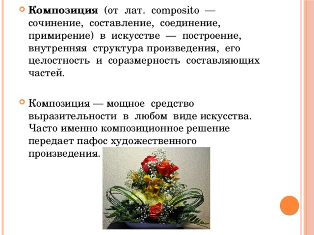Композиция (от лат. composito — сочинение, составление, соединение, примирение) в искусстве — построение, внутренняя структура произведения, его целостность и соразмерность составляющих частей. Композиция — мощное средство выразительности в любом виде искусства. Часто именно композиционное решение передает пафос художественного произведения. 