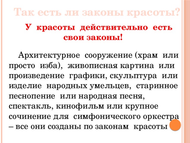 Так есть ли законы красоты?  У красоты действительно есть свои законы!   Архитектурное сооружение (храм или просто изба), живописная картина или произведение графики, скульптура или изделие народных умельцев, старинное песнопение или народная песня, спектакль, кинофильм или крупное сочинение для симфонического оркестра – все они созданы по законам красоты 