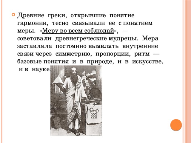 Древние греки, открывшие понятие гармонии, тесно связывали ее с понятием меры. « Меру во всем соблюдай », — советовали древнегреческие мудрецы. Мера заставляла постоянно выявлять внутренние связи через симметрию, пропорции, ритм — базовые понятия и в природе, и в искусстве, и в науке. 
