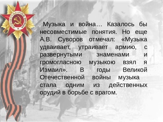 Музыка и война… Казалось бы несовместимые понятия. Но еще А.В. Суворов отмечал: «Музыка удваивает, утраивает армию, с развернутыми знаменами и громогласною музыкою взял я Измаил». В годы Великой Отечественной войны музыка стала одним из действенных орудий в борьбе с врагом. 